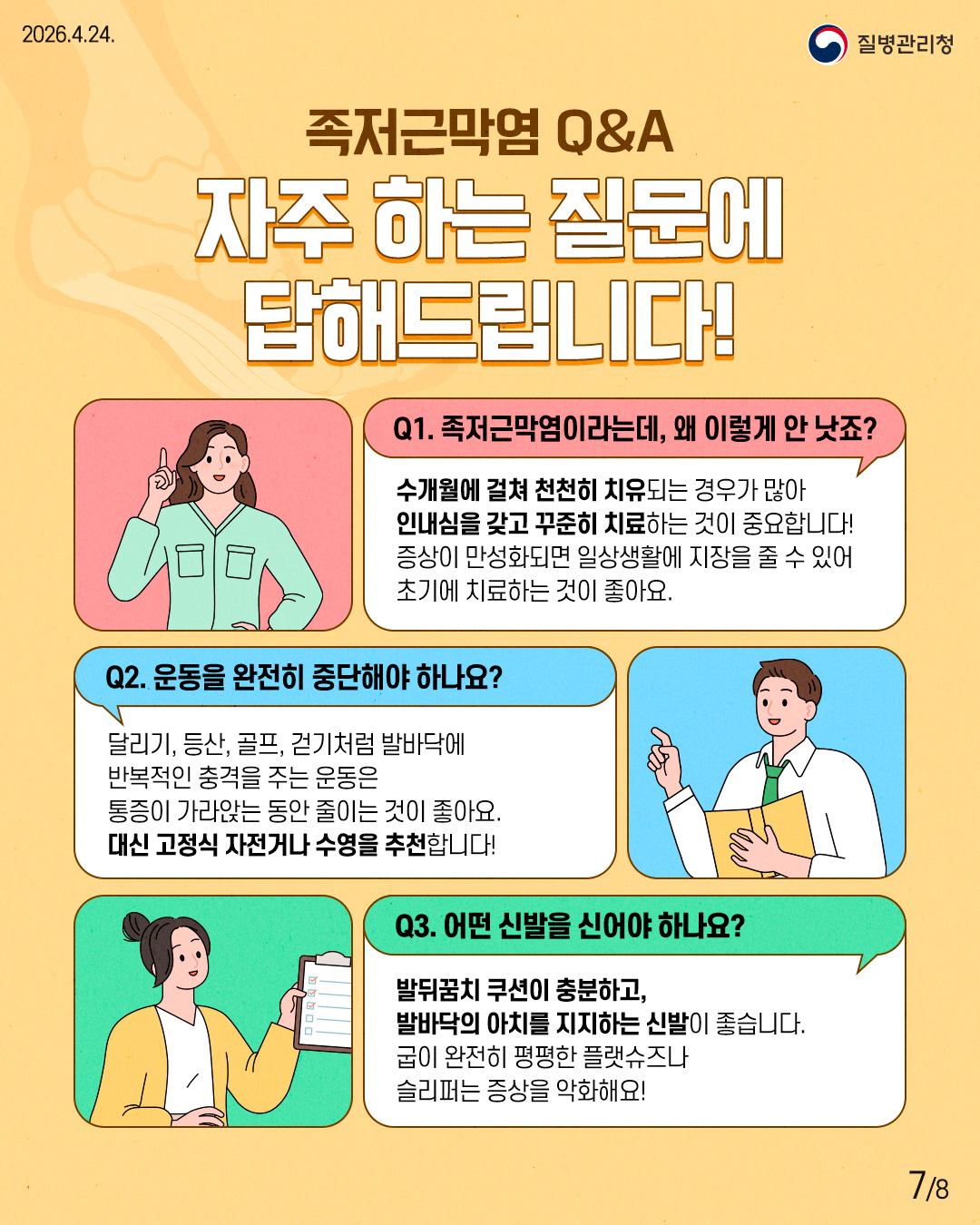 족저근막염 Q&A 자주 하는 질문에 답해드립니다! Q1. 족저근막염이라는데, 왜 이렇게 안 낫죠? 수개월에 걸쳐 천천히 치유되는 경우가 많아 인내심을 갖고 꾸준히 치료하는 것이 중요합니다! 증상이 만성화되면 일상생활에 지장을 줄 수 있어 초기에 치료하는 것이 좋아요. Q2. 운동을 완전히 중단해야 하나요? 달리기, 등산, 골프, 걷기처럼 발바닥에 반복적인 충격을 주는 운동은 통증이 가라앉는 동안 줄이는 것이 좋아요. 대신 고정식 자전거나 수영을 추천합니다! Q3. 어떤 신발을 신어야 하나요? 발뒤꿈치 쿠션이 충분하고, 발바닥의 아치를 지지하는 신발이 좋습니다. 굽이 완전히 평평한 플랫슈즈나 슬리퍼는 증상을 악화해요!